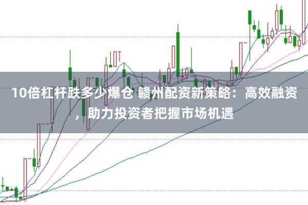 10倍杠杆跌多少爆仓 赣州配资新策略：高效融资，助力投资者把握市场机遇
