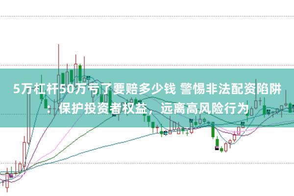 5万杠杆50万亏了要赔多少钱 警惕非法配资陷阱：保护投资者权益，远离高风险行为