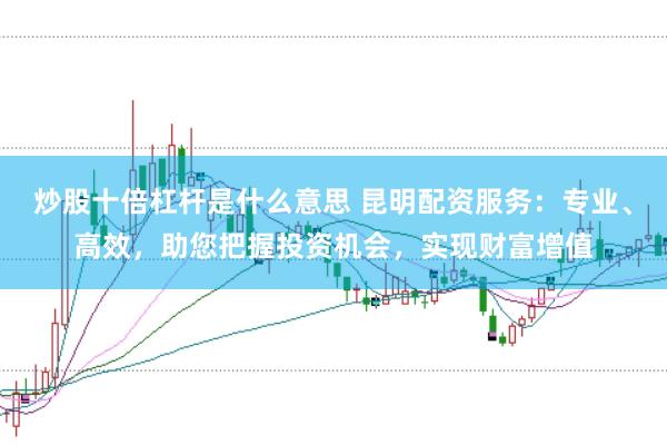炒股十倍杠杆是什么意思 昆明配资服务：专业、高效，助您把握投资机会，实现财富增值