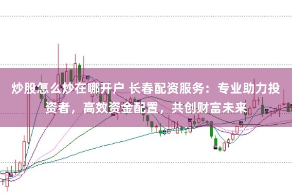 炒股怎么炒在哪开户 长春配资服务：专业助力投资者，高效资金配置，共创财富未来