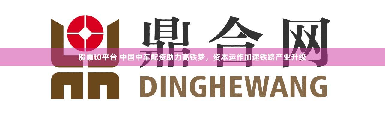 股票t0平台 中国中车配资助力高铁梦，资本运作加速铁路产业升级