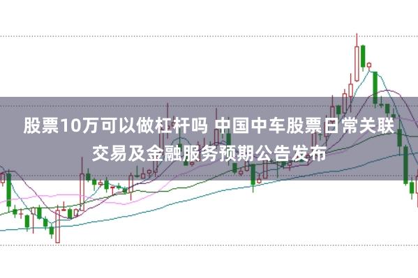 股票10万可以做杠杆吗 中国中车股票日常关联交易及金融服务预期公告发布