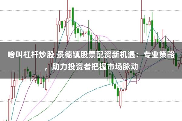 啥叫杠杆炒股 景德镇股票配资新机遇：专业策略，助力投资者把握市场脉动